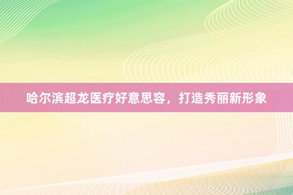 哈尔滨超龙医疗好意思容，打造秀丽新形象